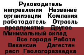 Руководитель направления › Название организации ­ Компания-работодатель › Отрасль предприятия ­ Другое › Минимальный оклад ­ 27 000 - Все города Работа » Вакансии   . Дагестан респ.,Геологоразведка п.
